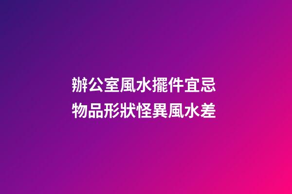 辦公室風水擺件宜忌 物品形狀怪異風水差